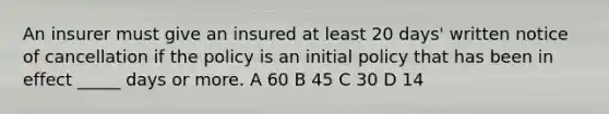 An insurer must give an insured at least 20 days' written notice of cancellation if the policy is an initial policy that has been in effect _____ days or more. A 60 B 45 C 30 D 14