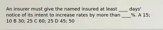 An insurer must give the named insured at least ____ days' notice of its intent to increase rates by more than ____%. A 15; 10 B 30; 25 C 60; 25 D 45; 50