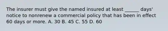 The insurer must give the named insured at least ______ days' notice to nonrenew a commercial policy that has been in effect 60 days or more. A. 30 B. 45 C. 55 D. 60