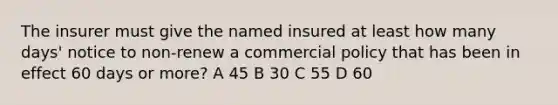 The insurer must give the named insured at least how many days' notice to non-renew a commercial policy that has been in effect 60 days or more? A 45 B 30 C 55 D 60