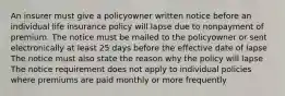 An insurer must give a policyowner written notice before an individual life insurance policy will lapse due to nonpayment of premium. The notice must be mailed to the policyowner or sent electronically at least 25 days before the effective date of lapse The notice must also state the reason why the policy will lapse The notice requirement does not apply to individual policies where premiums are paid monthly or more frequently