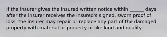 If the insurer gives the insured written notice within ______ days after the insurer receives the insured's signed, sworn proof of loss; the insurer may repair or replace any part of the damaged property with material or property of like kind and quality.