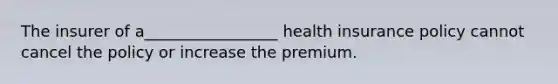 The insurer of a_________________ health insurance policy cannot cancel the policy or increase the premium.