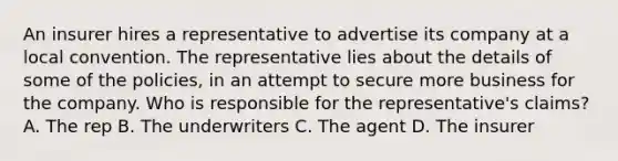 An insurer hires a representative to advertise its company at a local convention. The representative lies about the details of some of the policies, in an attempt to secure more business for the company. Who is responsible for the representative's claims? A. The rep B. The underwriters C. The agent D. The insurer