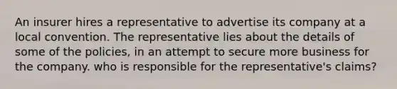 An insurer hires a representative to advertise its company at a local convention. The representative lies about the details of some of the policies, in an attempt to secure more business for the company. who is responsible for the representative's claims?