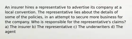 An insurer hires a representative to advertise its company at a local convention. The representative lies about the details of some of the policies, in an attempt to secure more business for the company. Who is responsible for the representative's claims? a) The insurer b) The representative c) The underwriters d) The agent