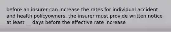 before an insurer can increase the rates for individual accident and health policyowners, the insurer must provide written notice at least __ days before the effective rate increase