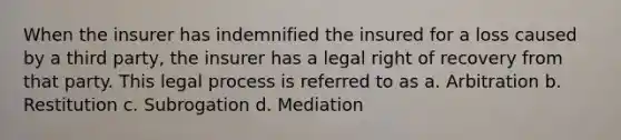 When the insurer has indemnified the insured for a loss caused by a third party, the insurer has a legal right of recovery from that party. This legal process is referred to as a. Arbitration b. Restitution c. Subrogation d. Mediation