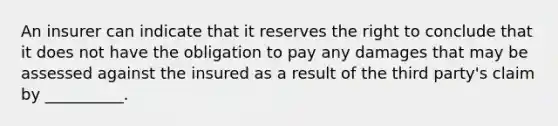 An insurer can indicate that it reserves the right to conclude that it does not have the obligation to pay any damages that may be assessed against the insured as a result of the third party's claim by __________.