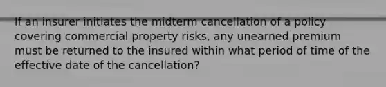 If an insurer initiates the midterm cancellation of a policy covering commercial property risks, any unearned premium must be returned to the insured within what period of time of the effective date of the cancellation?