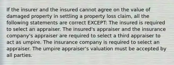 If the insurer and the insured cannot agree on the value of damaged property in settling a property loss claim, all the following statements are correct EXCEPT: The insured is required to select an appraiser. The insured's appraiser and the insurance company's appraiser are required to select a third appraiser to act as umpire. The insurance company is required to select an appraiser. The umpire appraiser's valuation must be accepted by all parties.