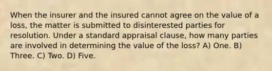 When the insurer and the insured cannot agree on the value of a loss, the matter is submitted to disinterested parties for resolution. Under a standard appraisal clause, how many parties are involved in determining the value of the loss? A) One. B) Three. C) Two. D) Five.