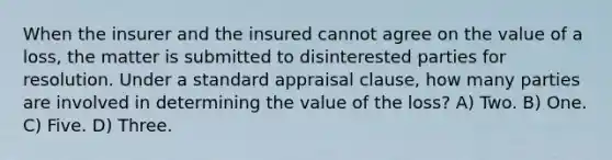 When the insurer and the insured cannot agree on the value of a loss, the matter is submitted to disinterested parties for resolution. Under a standard appraisal clause, how many parties are involved in determining the value of the loss? A) Two. B) One. C) Five. D) Three.