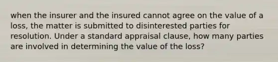 when the insurer and the insured cannot agree on the value of a loss, the matter is submitted to disinterested parties for resolution. Under a standard appraisal clause, how many parties are involved in determining the value of the loss?