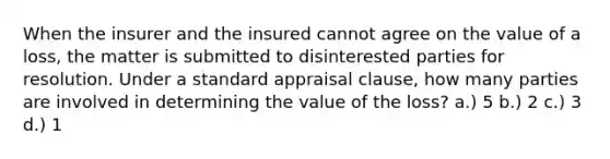 When the insurer and the insured cannot agree on the value of a loss, the matter is submitted to disinterested parties for resolution. Under a standard appraisal clause, how many parties are involved in determining the value of the loss? a.) 5 b.) 2 c.) 3 d.) 1