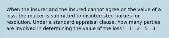 When the insurer and the insured cannot agree on the value of a loss, the matter is submitted to disinterested parties for resolution. Under a standard appraisal clause, how many parties are involved in determining the value of the loss? - 1 - 2 - 5 - 3