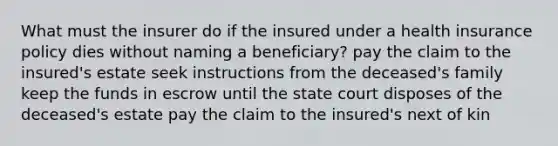 What must the insurer do if the insured under a health insurance policy dies without naming a beneficiary? pay the claim to the insured's estate seek instructions from the deceased's family keep the funds in escrow until the state court disposes of the deceased's estate pay the claim to the insured's next of kin