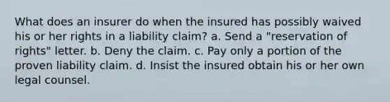 What does an insurer do when the insured has possibly waived his or her rights in a liability claim? a. Send a "reservation of rights" letter. b. Deny the claim. c. Pay only a portion of the proven liability claim. d. Insist the insured obtain his or her own legal counsel.