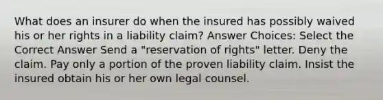 What does an insurer do when the insured has possibly waived his or her rights in a liability claim? Answer Choices: Select the Correct Answer Send a "reservation of rights" letter. Deny the claim. Pay only a portion of the proven liability claim. Insist the insured obtain his or her own legal counsel.