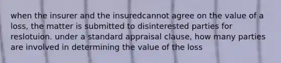 when the insurer and the insuredcannot agree on the value of a loss, the matter is submitted to disinterested parties for reslotuion. under a standard appraisal clause, how many parties are involved in determining the value of the loss