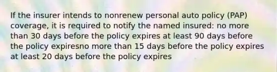 If the insurer intends to nonrenew personal auto policy (PAP) coverage, it is required to notify the named insured: no <a href='https://www.questionai.com/knowledge/keWHlEPx42-more-than' class='anchor-knowledge'>more than</a> 30 days before the policy expires at least 90 days before the policy expiresno more than 15 days before the policy expires at least 20 days before the policy expires