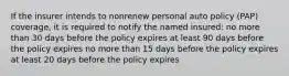 If the insurer intends to nonrenew personal auto policy (PAP) coverage, it is required to notify the named insured: no more than 30 days before the policy expires at least 90 days before the policy expires no more than 15 days before the policy expires at least 20 days before the policy expires