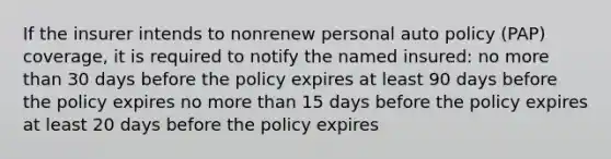 If the insurer intends to nonrenew personal auto policy (PAP) coverage, it is required to notify the named insured: no more than 30 days before the policy expires at least 90 days before the policy expires no more than 15 days before the policy expires at least 20 days before the policy expires