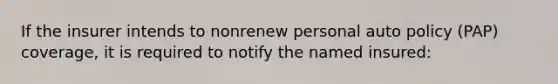 If the insurer intends to nonrenew personal auto policy (PAP) coverage, it is required to notify the named insured: