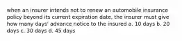 when an insurer intends not to renew an automobile insurance policy beyond its current expiration date, the insurer must give how many days' advance notice to the insured a. 10 days b. 20 days c. 30 days d. 45 days