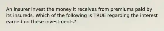 An insurer invest the money it receives from premiums paid by its insureds. Which of the following is TRUE regarding the interest earned on these investments?