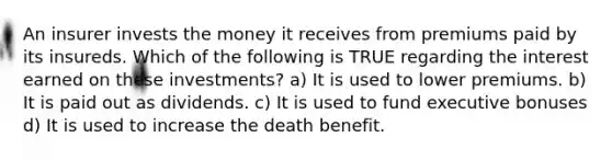 An insurer invests the money it receives from premiums paid by its insureds. Which of the following is TRUE regarding the interest earned on these investments? a) It is used to lower premiums. b) It is paid out as dividends. c) It is used to fund executive bonuses d) It is used to increase the death benefit.