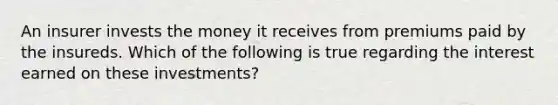 An insurer invests the money it receives from premiums paid by the insureds. Which of the following is true regarding the interest earned on these investments?