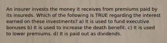 An insurer invests the money it receives from premiums paid by its insureds. Which of the following is TRUE regarding the interest earned on these investments? a) It is used to fund executive bonuses b) It is used to increase the death benefit. c) It is used to lower premiums. d) It is paid out as dividends.