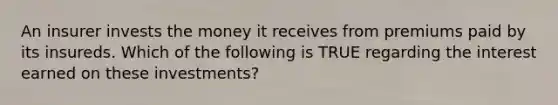 An insurer invests the money it receives from premiums paid by its insureds. Which of the following is TRUE regarding the interest earned on these investments?