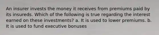 An insurer invests the money it receives from premiums paid by its insureds. Which of the following is true regarding the interest earned on these investments? a. It is used to lower premiums. b. It is used to fund executive bonuses