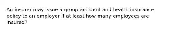 An insurer may issue a group accident and health insurance policy to an employer if at least how many employees are insured?