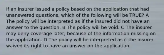 If an insurer issued a policy based on the application that had unanswered questions, which of the following will be TRUE? A The policy will be interpreted as if the insured did not have an answer to the question. B The policy will be void. C The insurer may deny coverage later, because of the information missing on the application. D The policy will be interpreted as if the insurer waived its right to have an answer on the application.