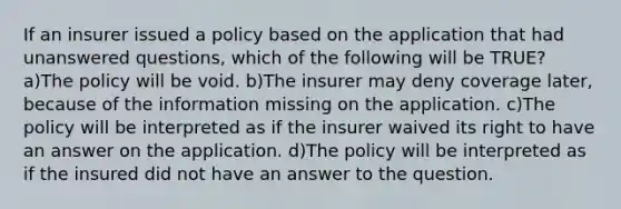 If an insurer issued a policy based on the application that had unanswered questions, which of the following will be TRUE? a)The policy will be void. b)The insurer may deny coverage later, because of the information missing on the application. c)The policy will be interpreted as if the insurer waived its right to have an answer on the application. d)The policy will be interpreted as if the insured did not have an answer to the question.