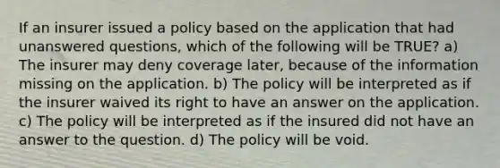 If an insurer issued a policy based on the application that had unanswered questions, which of the following will be TRUE? a) The insurer may deny coverage later, because of the information missing on the application. b) The policy will be interpreted as if the insurer waived its right to have an answer on the application. c) The policy will be interpreted as if the insured did not have an answer to the question. d) The policy will be void.