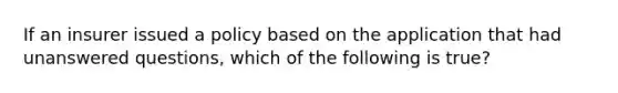 If an insurer issued a policy based on the application that had unanswered questions, which of the following is true?