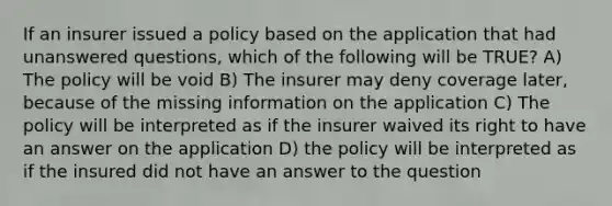 If an insurer issued a policy based on the application that had unanswered questions, which of the following will be TRUE? A) The policy will be void B) The insurer may deny coverage later, because of the missing information on the application C) The policy will be interpreted as if the insurer waived its right to have an answer on the application D) the policy will be interpreted as if the insured did not have an answer to the question