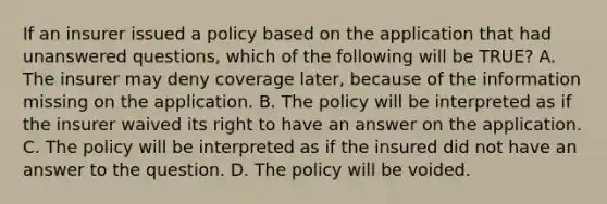 If an insurer issued a policy based on the application that had unanswered questions, which of the following will be TRUE? A. The insurer may deny coverage later, because of the information missing on the application. B. The policy will be interpreted as if the insurer waived its right to have an answer on the application. C. The policy will be interpreted as if the insured did not have an answer to the question. D. The policy will be voided.