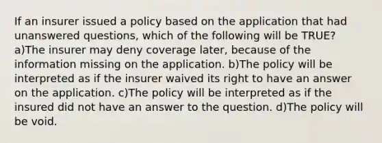 If an insurer issued a policy based on the application that had unanswered questions, which of the following will be TRUE? a)The insurer may deny coverage later, because of the information missing on the application. b)The policy will be interpreted as if the insurer waived its right to have an answer on the application. c)The policy will be interpreted as if the insured did not have an answer to the question. d)The policy will be void.