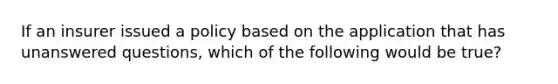 If an insurer issued a policy based on the application that has unanswered questions, which of the following would be true?