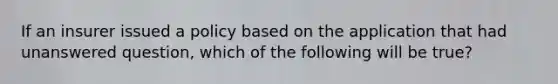 If an insurer issued a policy based on the application that had unanswered question, which of the following will be true?