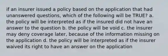 if an insurer issued a policy based on the application that had unanswered questions, which of the following will be TRUE? a. the policy will be interpreted as if the insured did not have an answer to the question b. the policy will be void c. the insurer may deny coverage later, because of the information missing on the application d. the policy will be interpreted as if the insurer waived its right to have an answer on the application