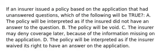 If an insurer issued a policy based on the application that had unanswered questions, which of the following will be TRUE?: A. The policy will be interpreted as if the insured did not have an answer to the question. B. The policy will be void. C. The insurer may deny coverage later, because of the information missing on the application. D. The policy will be interpreted as if the insurer waived its right to have an answer on the application.