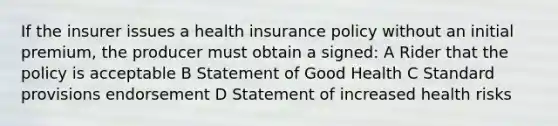 If the insurer issues a health insurance policy without an initial premium, the producer must obtain a signed: A Rider that the policy is acceptable B Statement of Good Health C Standard provisions endorsement D Statement of increased health risks