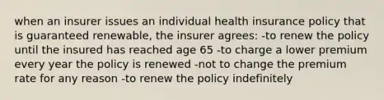 when an insurer issues an individual health insurance policy that is guaranteed renewable, the insurer agrees: -to renew the policy until the insured has reached age 65 -to charge a lower premium every year the policy is renewed -not to change the premium rate for any reason -to renew the policy indefinitely