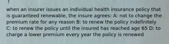 when an insurer issues an individual health insurance policy that is guaranteed renewable, the insure agrees: A: not to change the premium rate for any reason B: to renew the policy indefinitely C: to renew the policy until the insured has reached age 65 D: to charge a lower premium every year the policy is renewed